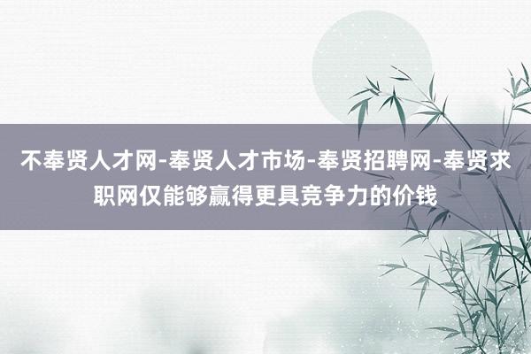 不奉贤人才网-奉贤人才市场-奉贤招聘网-奉贤求职网仅能够赢得更具竞争力的价钱