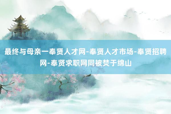 最终与母亲一奉贤人才网-奉贤人才市场-奉贤招聘网-奉贤求职网同被焚于绵山